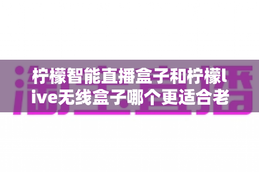 柠檬智能直播盒子和柠檬live无线盒子哪个更适合老人用?——写给子女的适老化电视盒子选购指南 柠檬智能直播盒子和柠檬live无线盒子哪个更适合老人用?——写给子女的适老化电视盒子选购指南