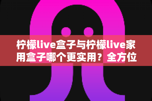柠檬live盒子与柠檬live家用盒子哪个更实用?全方位对比测评,帮你选对不选贵 柠檬live盒子与柠檬live家用盒子哪个更实用?全方位对比测评,帮你选对不选贵