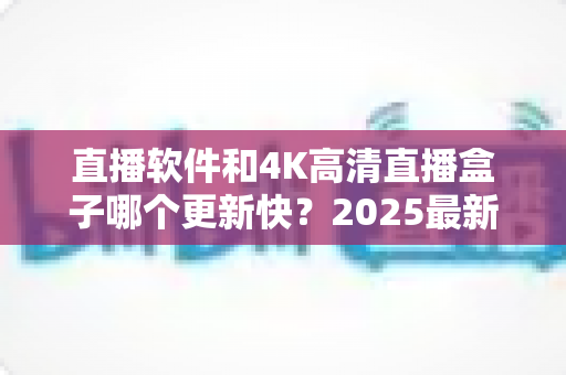 直播软件和4K高清直播盒子哪个更新快?2025最新深度对比全解析 直播软件和4K高清直播盒子哪个更新快?2025最新深度对比全解析