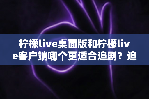 柠檬live桌面版和柠檬live客户端哪个更适合追剧？追剧党必看的全面对比指南