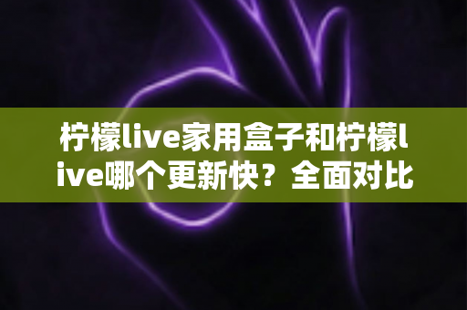 柠檬live家用盒子和柠檬live哪个更新快？全面对比解析助你选出更优观看方案