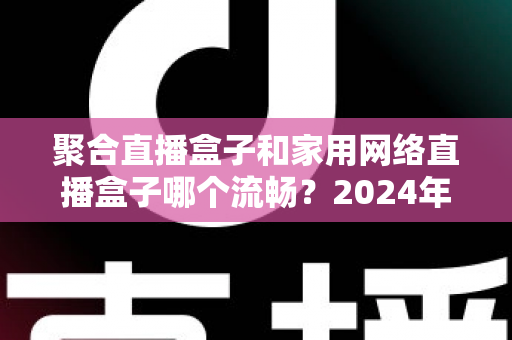 聚合直播盒子和家用网络直播盒子哪个流畅？2024年最全选购对比指南帮你避坑