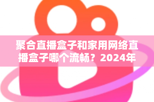 聚合直播盒子和家用网络直播盒子哪个流畅？2024年最全选购对比指南帮你避坑
