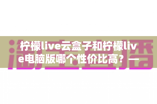 柠檬live云盒子和柠檬live电脑版哪个性价比高？——2025最新深度对比评测与选购指南
