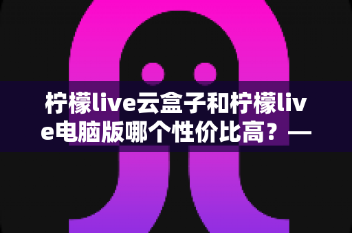 柠檬live云盒子和柠檬live电脑版哪个性价比高？——2025最新深度对比评测与选购指南