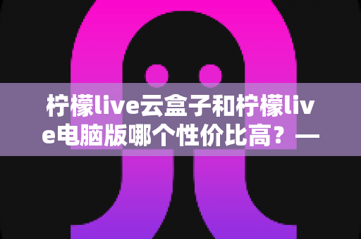 柠檬live云盒子和柠檬live电脑版哪个性价比高？——2025最新深度对比评测与选购指南