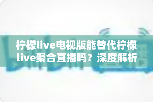 柠檬live电视版能替代柠檬live聚合直播吗？深度解析两款软件的功能差异与选购指南