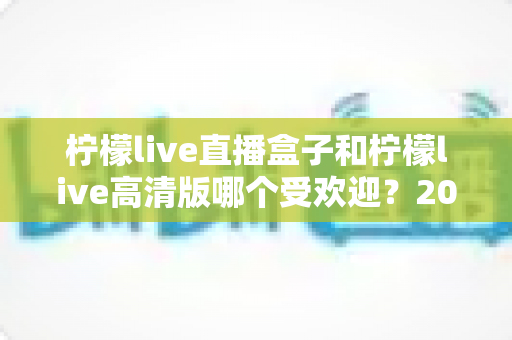 柠檬live直播盒子和柠檬live高清版哪个受欢迎?2025年最全对比评测与选购指南 柠檬live直播盒子和柠檬live高清版哪个受欢迎?2025年最全对比评测与选购指南