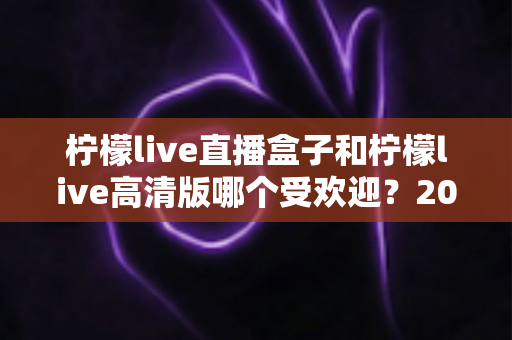 柠檬live直播盒子和柠檬live高清版哪个受欢迎?2025年最全对比评测与选购指南 柠檬live直播盒子和柠檬live高清版哪个受欢迎?2025年最全对比评测与选购指南