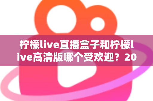 柠檬live直播盒子和柠檬live高清版哪个受欢迎?2025年最全对比评测与选购指南 柠檬live直播盒子和柠檬live高清版哪个受欢迎?2025年最全对比评测与选购指南