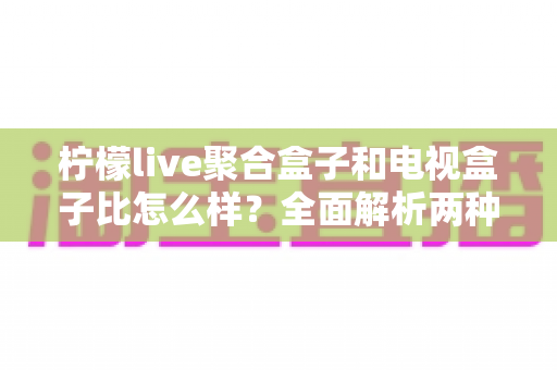 柠檬live聚合盒子和电视盒子比怎么样？全面解析两种家庭观影方案的优劣与选购指南