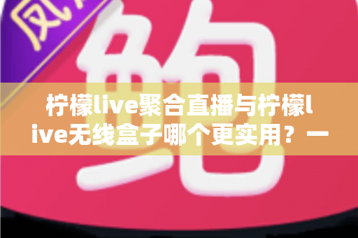 柠檬live聚合直播与柠檬live无线盒子哪个更实用？一篇文章带你全面对比、精准选购