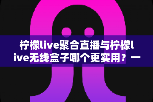 柠檬live聚合直播与柠檬live无线盒子哪个更实用？一篇文章带你全面对比、精准选购