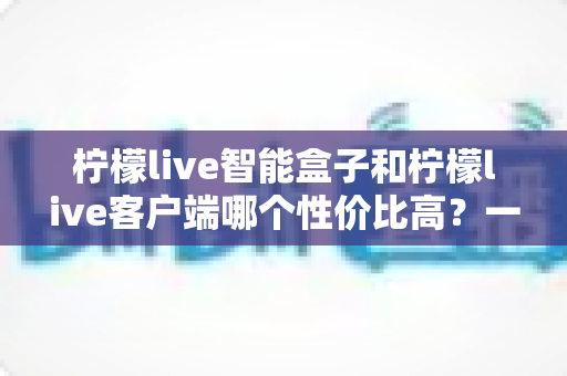 柠檬live智能盒子和柠檬live客户端哪个性价比高?一篇讲透的深度选购指南 柠檬live智能盒子和柠檬live客户端哪个性价比高?一篇讲透的深度选购指南