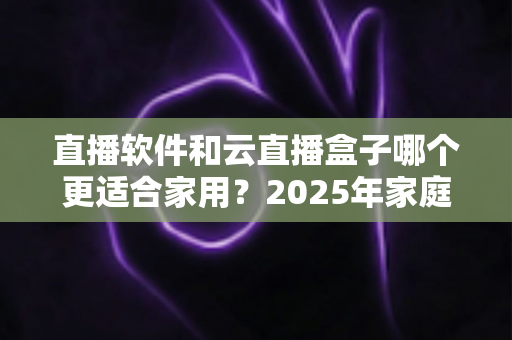 直播软件和云直播盒子哪个更适合家用?2025年家庭观影方案深度对比指南 直播软件和云直播盒子哪个更适合家用?2025年家庭观影方案深度对比指南