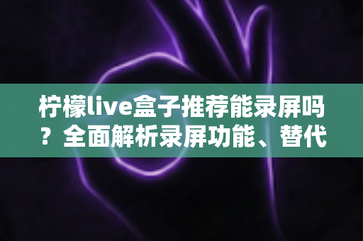 柠檬live盒子推荐能录屏吗？全面解析录屏功能、替代方案与实用技巧