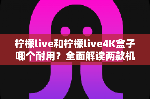 柠檬live和柠檬live4K盒子哪个耐用？全面解读两款机型的寿命表现与选购建议