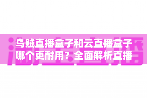 乌贼直播盒子和云直播盒子哪个更耐用？全面解析直播设备耐久度与选购避坑指南