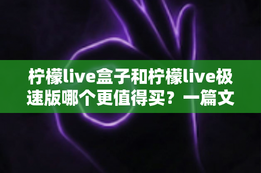柠檬live盒子和柠檬live极速版哪个更值得买？一篇文章帮你彻底搞懂两款热门电视盒子的真实差距与选购建议