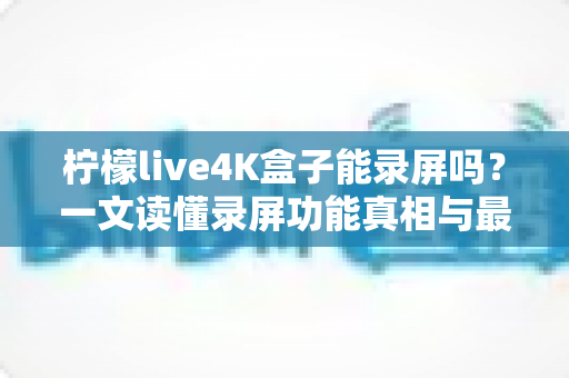 柠檬live4K盒子能录屏吗？一文读懂录屏功能真相与最佳替代录制方案
