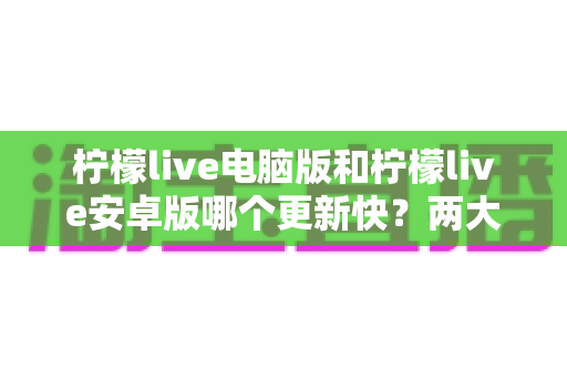 柠檬live电脑版和柠檬live安卓版哪个更新快？两大版本更新速度深度对比与选择全指南