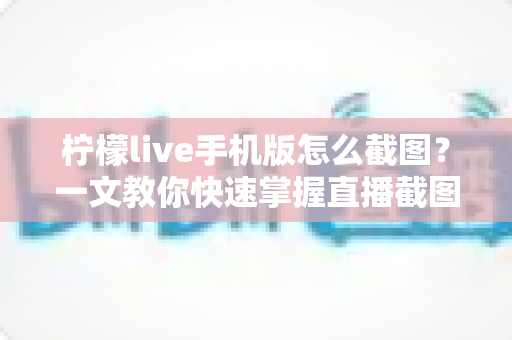 柠檬live手机版怎么截图？一文教你快速掌握直播截图全技巧，轻松保存精彩瞬间
