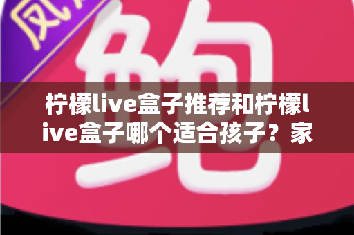 柠檬live盒子推荐和柠檬live盒子哪个适合孩子？家长分龄选购全攻略