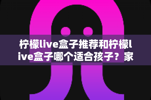 柠檬live盒子推荐和柠檬live盒子哪个适合孩子？家长分龄选购全攻略