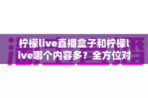 柠檬live直播盒子和柠檬live哪个内容多？全方位对比解析，帮你找到内容更丰富的观看方案