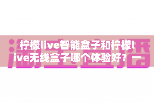 柠檬live智能盒子和柠檬live无线盒子哪个体验好？一篇深度对比评测帮你选对不踩坑