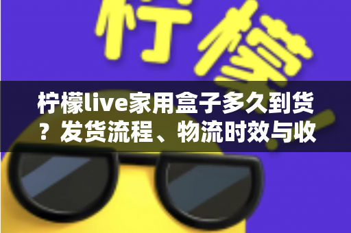 柠檬live家用盒子多久到货?发货流程、物流时效与收货注意事项全解析 柠檬live家用盒子多久到货?发货流程、物流时效与收货注意事项全解析