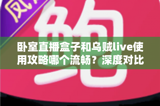 卧室直播盒子和乌贼live使用攻略哪个流畅?深度对比解析与流畅度提升全指南 卧室直播盒子和乌贼live使用攻略哪个流畅?深度对比解析与流畅度提升全指南