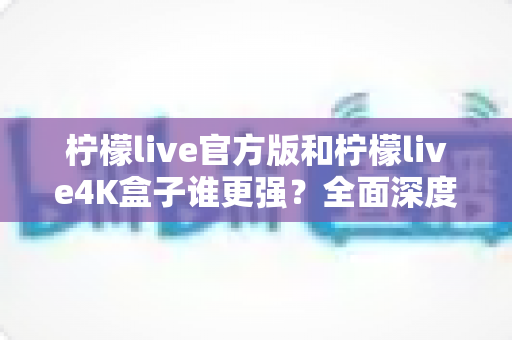 柠檬live官方版和柠檬live4K盒子谁更强？全面深度对比评测，帮你选出最适合自己的观影方案