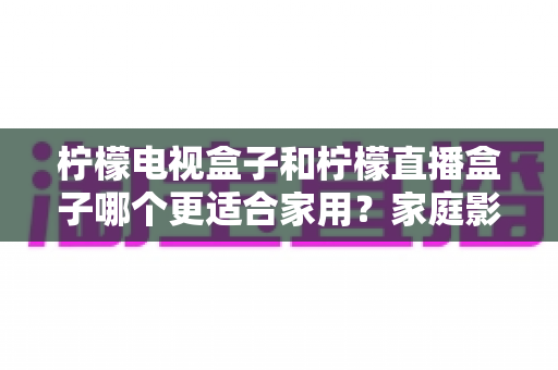 柠檬电视盒子和柠檬直播盒子哪个更适合家用?家庭影音选购一文学懂 柠檬电视盒子和柠檬直播盒子哪个更适合家用?家庭影音选购一文学懂