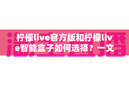 柠檬live官方版和柠檬live智能盒子如何选择？一文读懂两者差异，帮你找到最适合的影音方案