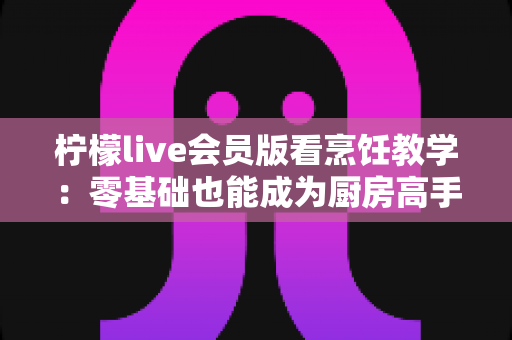 柠檬live会员版看烹饪教学:零基础也能成为厨房高手的全新学习方式 柠檬live会员版看烹饪教学:零基础也能成为厨房高手的全新学习方式