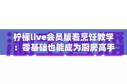 柠檬live会员版看烹饪教学:零基础也能成为厨房高手的全新学习方式 柠檬live会员版看烹饪教学:零基础也能成为厨房高手的全新学习方式