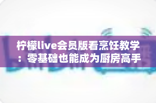 柠檬live会员版看烹饪教学:零基础也能成为厨房高手的全新学习方式 柠檬live会员版看烹饪教学:零基础也能成为厨房高手的全新学习方式