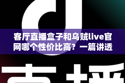 客厅直播盒子和乌贼live官网哪个性价比高？一篇讲透选购逻辑的深度对比指南