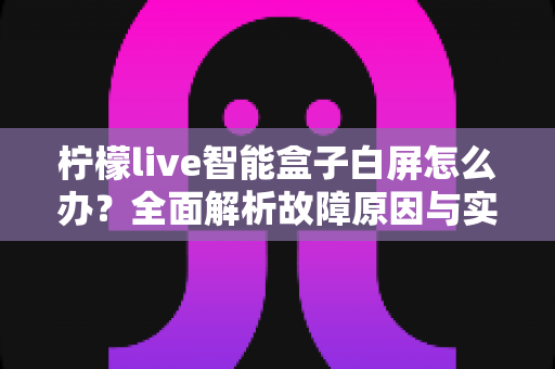 柠檬live智能盒子白屏怎么办？全面解析故障原因与实用解决方法