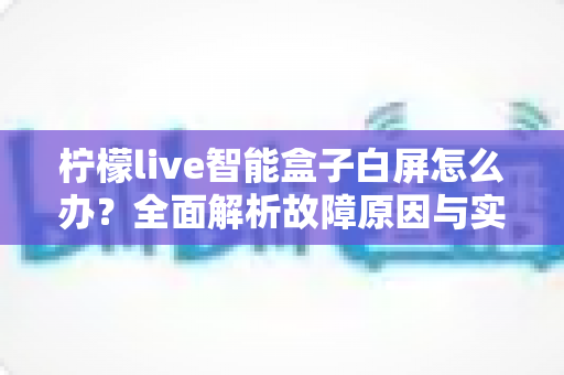 柠檬live智能盒子白屏怎么办？全面解析故障原因与实用解决方法
