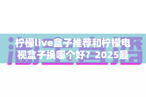 柠檬live盒子推荐和柠檬电视盒子换哪个好？2025最全选购指南帮你一次搞定
