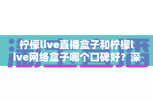柠檬live直播盒子和柠檬live网络盒子哪个口碑好?深度对比解析与选购避坑指南 柠檬live直播盒子和柠檬live网络盒子哪个口碑好?深度对比解析与选购避坑指南