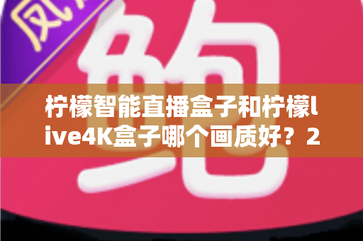 柠檬智能直播盒子和柠檬live4K盒子哪个画质好？2025最新画质对比全解析，选对盒子观影体验翻倍！