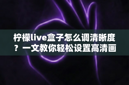 柠檬live盒子怎么调清晰度?一文教你轻松设置高清画质,观影体验瞬间提升 柠檬live盒子怎么调清晰度?一文教你轻松设置高清画质,观影体验瞬间提升