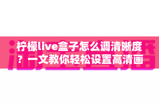 柠檬live盒子怎么调清晰度?一文教你轻松设置高清画质,观影体验瞬间提升 柠檬live盒子怎么调清晰度?一文教你轻松设置高清画质,观影体验瞬间提升