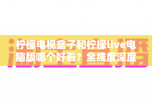 柠檬电视盒子和柠檬live电脑版哪个好看？全维度深度对比帮你选出最适合的观影方式