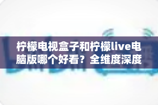 柠檬电视盒子和柠檬live电脑版哪个好看？全维度深度对比帮你选出最适合的观影方式