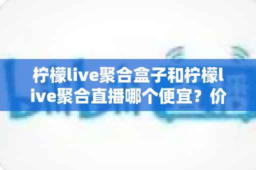 柠檬live聚合盒子和柠檬live聚合直播哪个便宜？价格全面对比与省钱选购指南