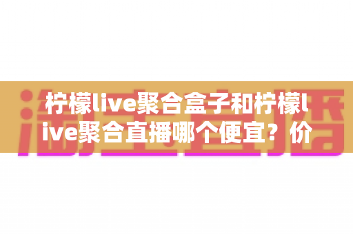 柠檬live聚合盒子和柠檬live聚合直播哪个便宜？价格全面对比与省钱选购指南